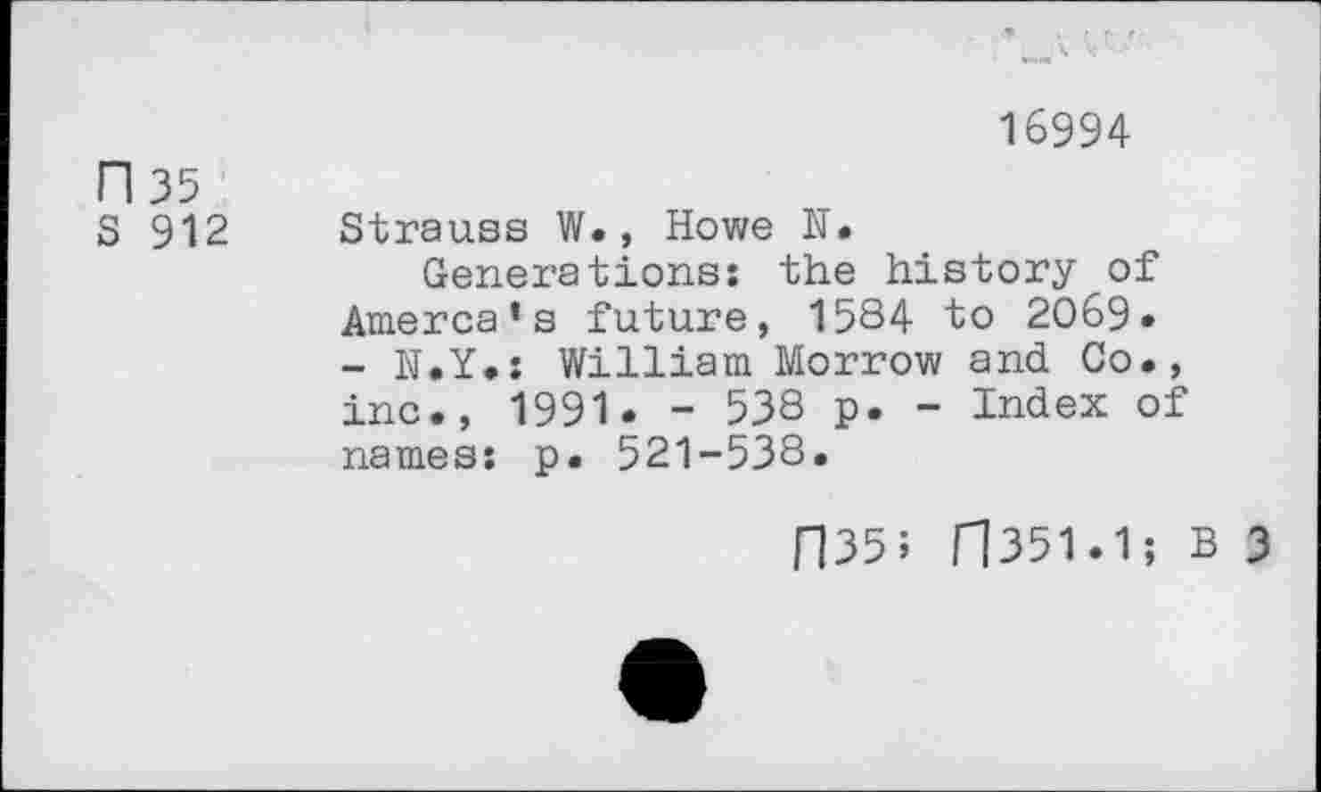 ﻿16994 n 35
S 912 Strauss W. , Howe N.
Generations: the history of Amerca’s future, 1584 to 2069. - N.Y.: William Morrow and Co., inc., 1991. - 538 p. - Index of names: p. 521-538.
ri35; H351.1; B 3